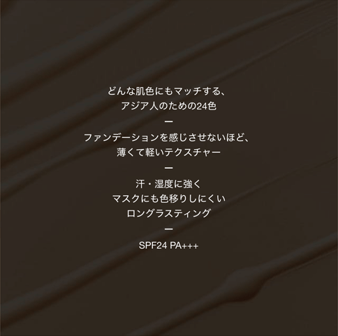 どんな肌色にもマッチする、アジア人のための24色/ファンデーションを感じさせないほど、薄くて軽いテクスチャー/汗・湿度に強く マスクにも色移りしにくい ロングラスティング/SPF24 PA+++