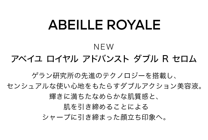 ABEILLE ROYALE NEW アベイユ ロイヤル アドバンスト ダブル R セロム ゲラン研究所の先進のテクノロジーを搭載し、センシュアルな使い心地をもたらすダブルアクション美容液。輝きに満ちたなめらかな肌質感と、肌を引き締めることによるシャープに引き締まった顔立ち印象へ。