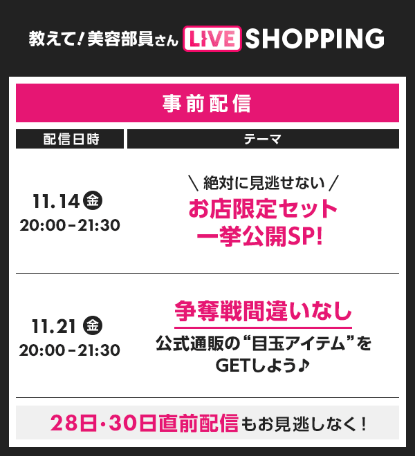 教えて！ 美容部員さん LIVE SHOPPING 配信日時 11.14 20:00-21:30 11.21 金 事前配信 テーマ \ 絶対に見逃せない/ お店限定セット 一挙公開SP！ 争奪戦間違いなし 20:00-21:30 公式通販の“目玉アイテム”を GETしよう♪ 28日・30日直前配信もお見逃しなく！
