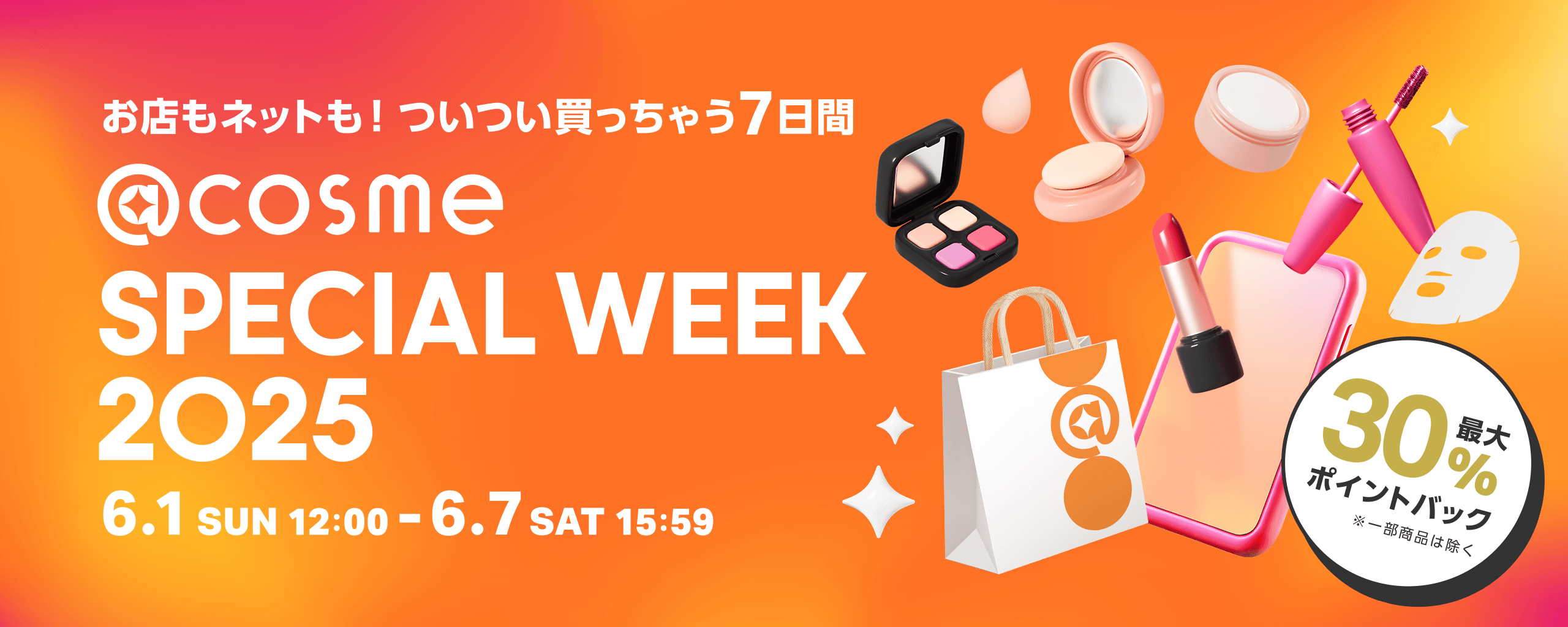お店もネットも！ついつい買っちゃう7日間 @cosme SPECIAL WEEK 2025 6.1 SUN 12:00 - 6.7 SAT 15:59 最大30％ポイントバック ※一部商品は除く