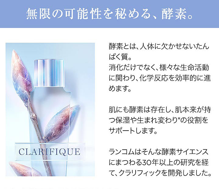 無限の可能性を秘める、酵素。酵素とは人体に欠かせないたんぱく質。消化だけでなく、様々な生命活動に関わり、化学反応を効率的に進めます。肌にも酵素は存在し、肌本来が持つ保湿や生まれ変わり*の役割をサポートします。ランコムはそんな酵素サイエンスにまつわる30年以上の研究を経て、クラリフィックを開発しました。