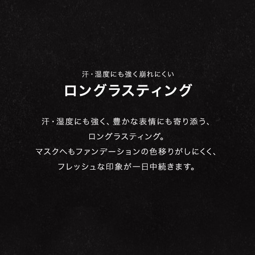 汗・湿度にも強く崩れにくい ロングラスティング/汗・湿度にも強く、豊かな表情にも寄り添う、ロングラスティング。マスクへもファンデーションの色移りがしにくく、フレッシュな印象が一日中続きます。