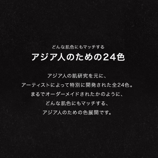 どんな肌色にもマッチする アジア人のための24色/アジア人の肌研究を元に、アーティストによって特別に開発された全24色。まるでオーダーメイドされたかのように、どんな肌色にもマッチする、アジア人のための色展開です。