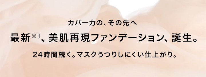 カバー力の、その先へ 最新、美肌再現ファンデーション、誕生。24時間続く。マスクうつりしにくい仕上がり。