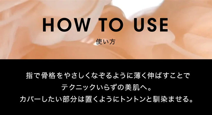 使い方 指で骨格をやさしくなぞるように薄く伸ばすことでテクニックいらずの美肌へ。カバーしたい部分は置くようにトントンと馴染ませる。