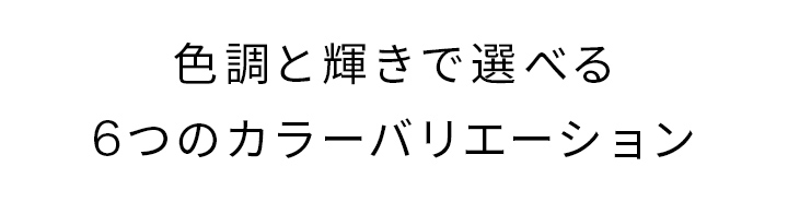 色調と輝きで選べる6つのカラーバリエーション