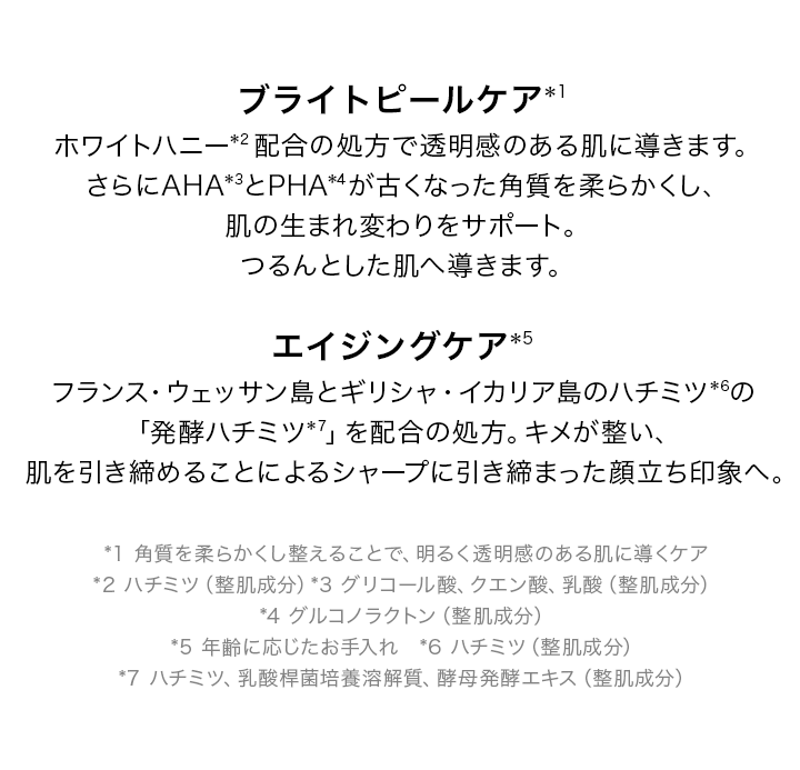 ブライトピールケア*1 ホワイトハニー*2配合の処方で透明感のある肌に導きます。さらにAHA*3とPHA*4が古くなった角質を柔らかくし、肌の生まれ変わりをサポート。つるんとした肌へ導きます。エイジングケア*5 フランス・ウェッサン島とギリシャ・イカリア島のハチミツ*6の「発酵ハチミツ*7」を配合の処方。キメが整い、肌を引き締めることによるシャープに引き締まった顔立ち印象へ。 *1 角質を柔らかくし整えることで、明るく透明感のある肌に導くケア *2 ハチミツ(整肌成分)*3 グリコール酸、クエン酸、乳酸(整肌成分)*4 グルコノラクトン(整肌成分) *5 年齢に応じたお手入れ *6 ハチミツ(整肌成分) *7 ハチミツ、乳酸桿菌培養溶解質、酵母発酵エキス(整肌成分)