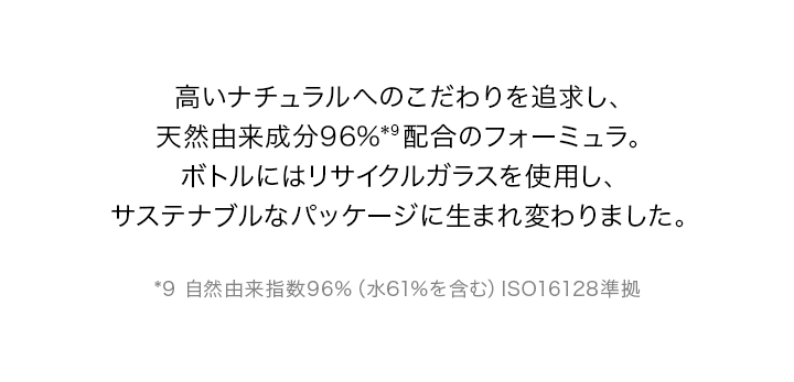 高いナチュラルへのこだわりを追求し、天然由来成分96%*9配合のフォーミュラ。ボトルにはリサイクルガラスを使用し、サステナブルなパッケージに生まれ変わりました。*9 自然由来指数96%(水61%を含む)ISO16128準拠