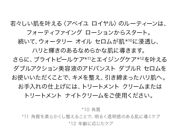 若々しい肌を叶える〈アベイユ ロイヤル〉のルーティーンは、フォーティファイング ローションからスタート。続いて、ウォータリー オイル セロムが肌*10に浸透し、ハリと輝きのあるなめらかな肌に導きます。さらに、ブライトピールケア*11とエイジングケア*12を叶えるダブルアクション美容液のアドバンスト ダブルR セロムをお使いいただくことで、キメを整え、引き締まったハリ肌へ。お手入れの仕上げには、トリートメント クリームまたはトリートメント ナイトクリームをご使用ください。*10 角層 *11 角質を柔らかくし整えることで、明るく透明感のある肌に導くケア *12 年齢に応じたケア