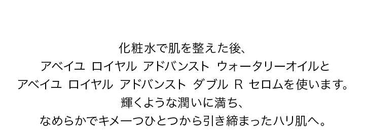 化粧水で肌を整えた後、アベイユ ロイヤル アドバンスト ウォータリーオイルとアベイユ ロイヤル アドバンスト ダブル R セロムを使います。輝くような潤いに満ち、なめらかでキメが整ったハリ肌へ。