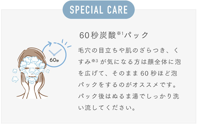 SPECIAL CARE 60秒炭酸※1パック 毛穴の目立ちや肌のざらつき、くすみ※3が気になる方は顔全体に泡を広げて、そのまま60秒ほど泡パックをするのがオススメです。パック後はぬるま湯でしっかり洗い流してください。