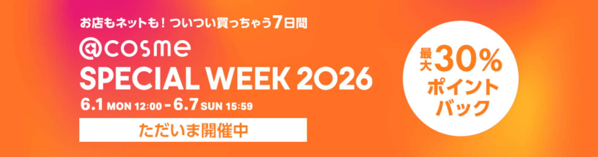 お店もネットも！ついつい買っちゃう7日間 @cosme SPECIAL WEEK 2026 6.1 MON 12:00 ～ 6.7 SUN 15:59 ただいま開催中 最大30%ポイントバック!