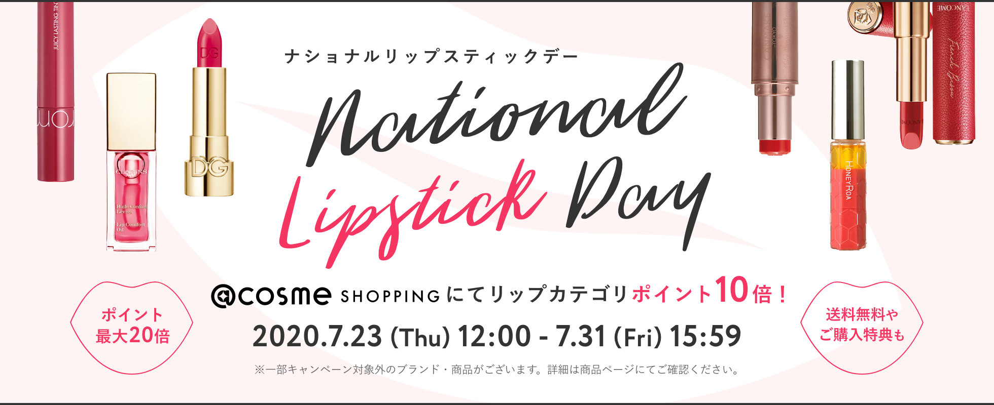 ナショナルリップスティックデー @cosme SHOPPINGにてリップカテゴリポイント10倍！ 2020.7.23 (Thu) 12:00 - 7.31 (Fri) 15:59 ※一部キャンペーン対象外のブランド・商品がございます。詳細は商品ページにてご確認ください。