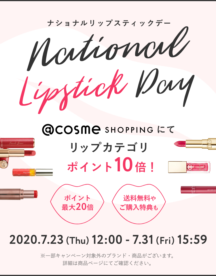 ナショナルリップスティックデー @cosme SHOPPINGにてリップカテゴリポイント10倍！ 2020.7.23 (Thu) 12:00 - 7.31 (Fri) 15:59 ※一部キャンペーン対象外のブランド・商品がございます。詳細は商品ページにてご確認ください。