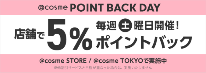 @cosme POINT BACK DAY 店舗で5%ポイントバック 毎週土曜日開催！ @cosme STORE / @cosme TOKYOで実施中 ※他割引サービスと日程が重なった場合は、実施いたしません