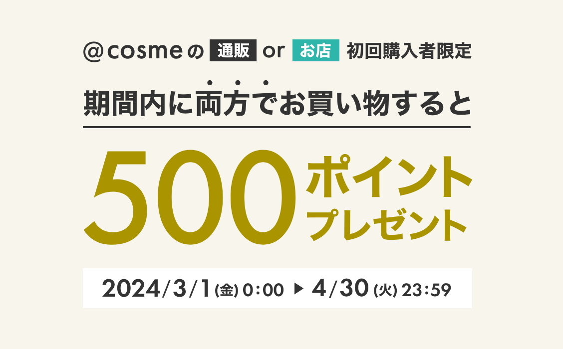 @cosmeの通販orお店 初回購入者限定 期間内に両方でお買い物すると500ポイントプレゼント 2024/3/1（金）0:00 ► 4/30（火）23:59