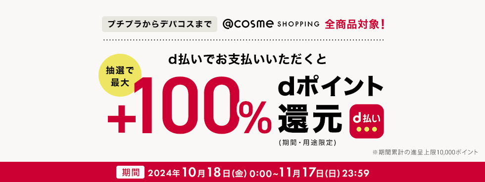 プチプラからデパコスまで@cosme SHOOPING全商品対象！ d払いでお支払いいただくと抽選で最大+100% dポイント還元（期間・用途限定）※期間累計の進呈上限10,000ポイント 期間: 期間：2024年10月18日(金)0:00～11月17日(日)23:59