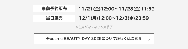 事前予約販売：2025/11/21（金）12:00～11/28（金）11:59 当日販売：2025/12/1（月）12:00～12/3（水）23:59 ※在庫がなくなり次第終了 @cosme BEAUTY DAY 2025について詳しくはこちら