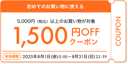 初めてのお買い物に使える 5,000円（税込）以上のお買い物が対象 1,500円OFFクーポン 有効期限 2025年8月1日（金）0:00～8月31日（日）23:59