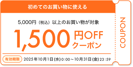 初めてのお買い物に使える 5,000円（税込）以上のお買い物が対象 1,500円OFFクーポン 有効期限 2025年10月1日（水）0:00～10月31日（金）23:59