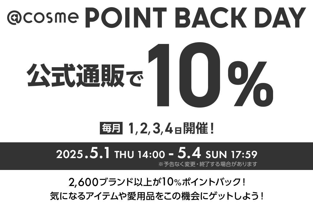 @cosme POINT BACK DAY 公式通販で10% 毎月1,2,3,4日開催！ 2025.5.1 THU 14:00 - 5.4 SUN 17:59 ※予告なく変更・終了する場合があります 2600ブランド以上が10%ポイントバック！気になるアイテムや愛用品をこの機会にゲットしよう！