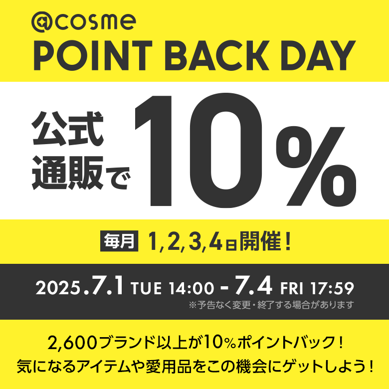 @cosme POINT BACK DAY 公式通販で10% 毎月1,2,3,4日開催！ 2025.7.1 TUE 14:00 - 7.4 FRI 17:59 ※予告なく変更・終了する場合があります 2600ブランド以上が10%ポイントバック！気になるアイテムや愛用品をこの機会にゲットしよう！