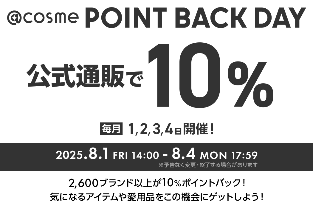 @cosme POINT BACK DAY 公式通販で10% 毎月1,2,3,4日開催！ 2025.8.1 FRI 14:00 - 8.4 MON 17:59 ※予告なく変更・終了する場合があります 2600ブランド以上が10%ポイントバック！気になるアイテムや愛用品をこの機会にゲットしよう！