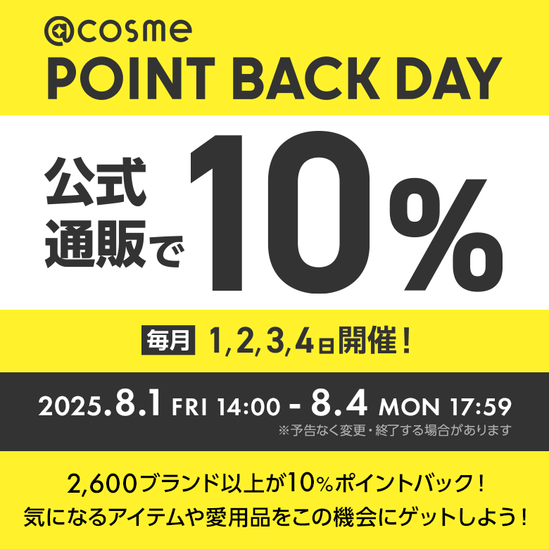 @cosme POINT BACK DAY 公式通販で10% 毎月1,2,3,4日開催！ 2025.8.1 FRI 14:00 - 8.4 MON 17:59 ※予告なく変更・終了する場合があります 2600ブランド以上が10%ポイントバック！気になるアイテムや愛用品をこの機会にゲットしよう！