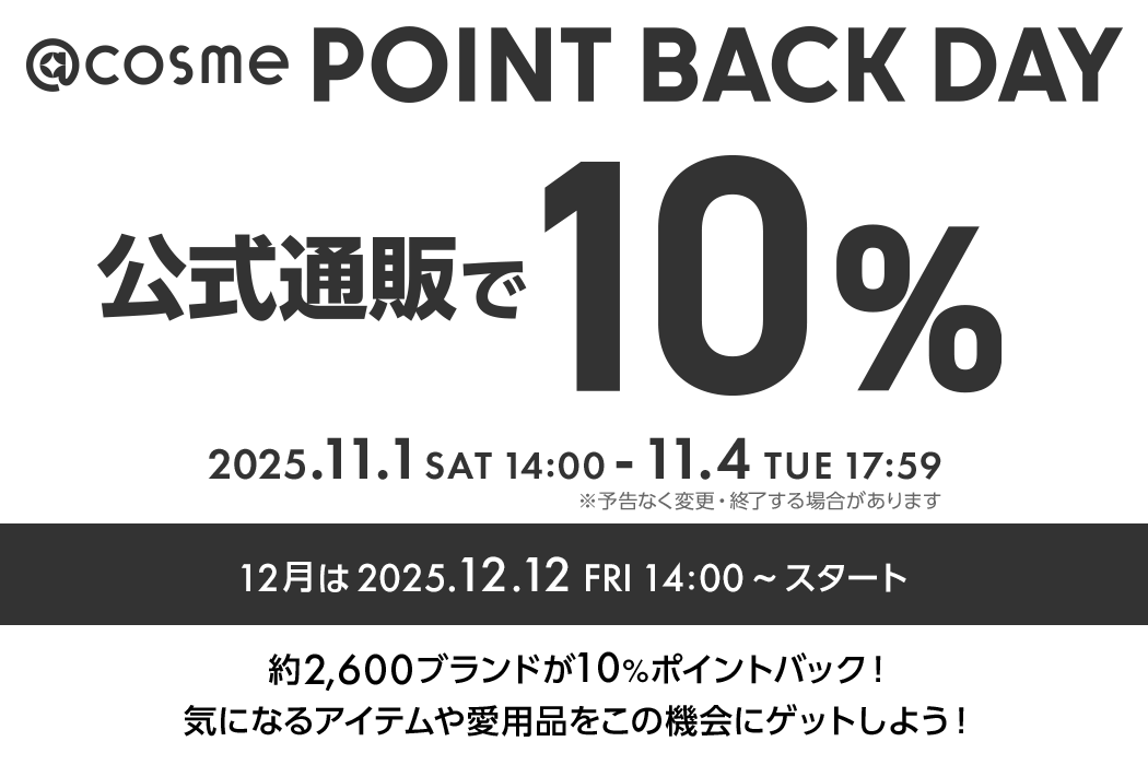 @cosme POINT BACK DAY 公式通販で10% 毎月1,2,3,4日開催！ 2025.11.1 SAT 14:00 - 11.4 TUE 17:59 ※予告なく変更・終了する場合があります 約2600ブランドが10%ポイントバック！気になるアイテムや愛用品をこの機会にゲットしよう！