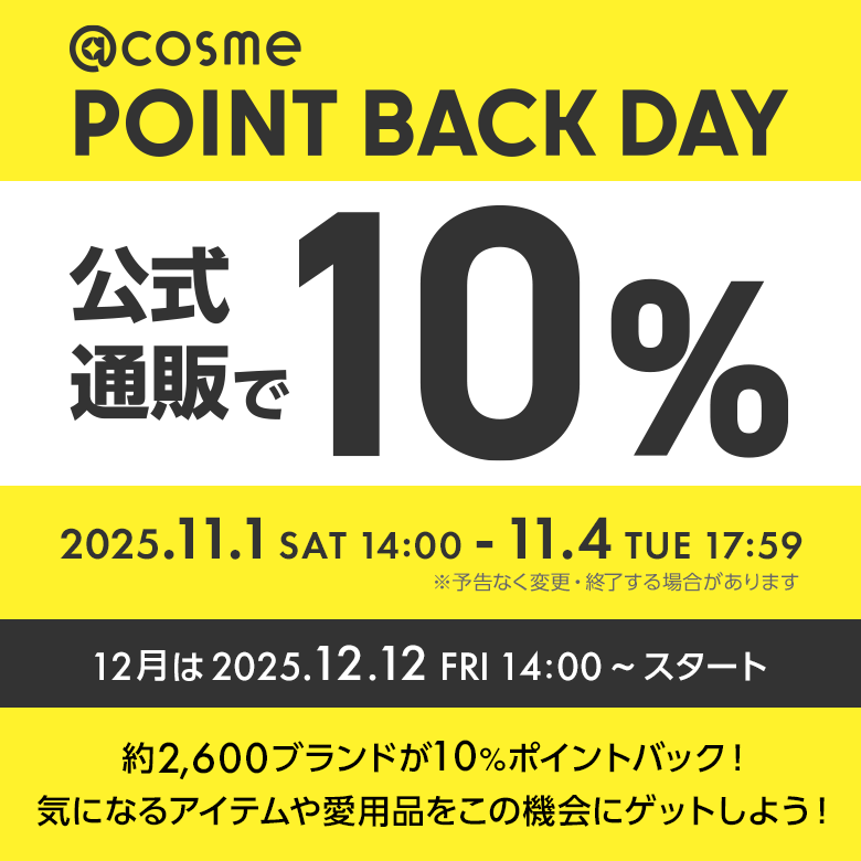 @cosme POINT BACK DAY 公式通販で10% 毎月1,2,3,4日開催！ 2025.11.1 SAT 14:00 - 11.4 TUE 17:59 ※予告なく変更・終了する場合があります 約2600ブランドが10%ポイントバック！気になるアイテムや愛用品をこの機会にゲットしよう！