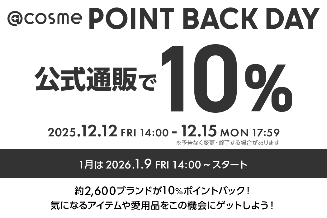@cosme POINT BACK DAY 公式通販で10% 毎月1,2,3,4日開催！ 2025.12.12 FRI 14:00 - 12.15 MON 17:59 ※予告なく変更・終了する場合があります 約2600ブランドが10%ポイントバック！気になるアイテムや愛用品をこの機会にゲットしよう！