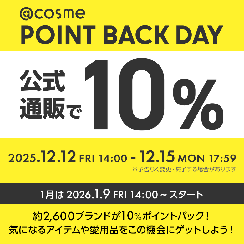 @cosme POINT BACK DAY 公式通販で10% 毎月1,2,3,4日開催！ 2025.12.12 FRI 14:00 - 12.15 MON 17:59 ※予告なく変更・終了する場合があります 約2600ブランドが10%ポイントバック！気になるアイテムや愛用品をこの機会にゲットしよう！