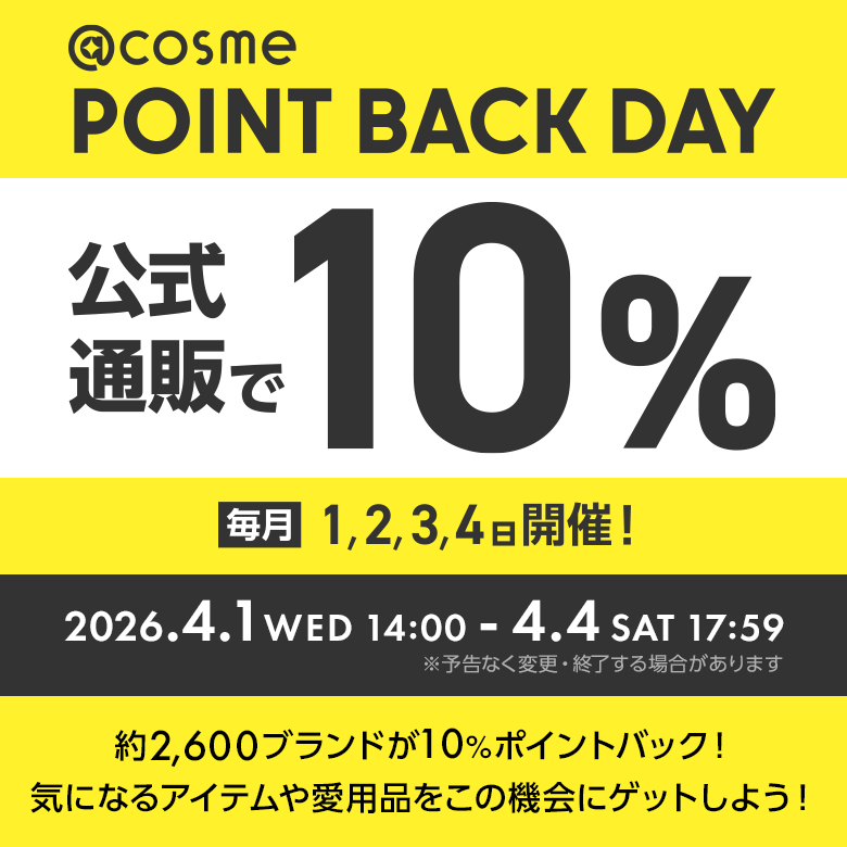 @cosme POINT BACK DAY 公式通販で10% 2026.4.1 WED 14:00 - 4.4 SAT 17:59 ※予告なく変更・終了する場合があります 約2600ブランドが10%ポイントバック！気になるアイテムや愛用品をこの機会にゲットしよう！