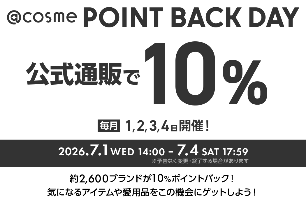 @cosme POINT BACK DAY 公式通販で10% 2026.7.1 WED 14:00 - 7.4 SAT 17:59 ※予告なく変更・終了する場合があります 約2600ブランドが10%ポイントバック！気になるアイテムや愛用品をこの機会にゲットしよう！