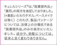 キュレルシリーズ※は、「医薬部外品」・「薬用」の両方を表記しておりました。（※素肌いたわりタオル、ベースメイクは除く）このたび、製品パッケージについては、法律上の分類名である「医薬部外品」のみの表示にいたしました。成分や、効能については、従来と全く変わりありません。