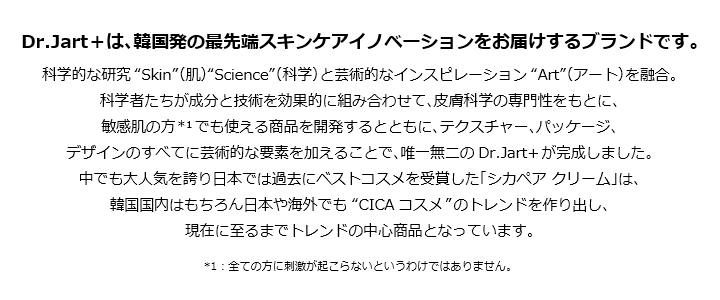 Dr.Jart+は、韓国発の最先端スキンケアイノベーションをお届けするブランドです。科学的な研究Skin(肌)Science(科学)と芸術的なインスピレーションArt(アート)を融合。科学者たちが成分と技術を効果的に組み合わせて、皮膚科学の専門性をもとに、敏感肌の方*1でも使える商品を開発するとともに、テクスチャー、パッケージ、デザインのすべてに芸術的な要素を加えることで、唯一無二のDr.Jart+が完成しました。中でも大人気を誇り日本では過去にベストコスメを受賞した「シカペアクリーム」は、韓国国内はもちろん日本や海外でもCICAコスメのトレンドを作り出し、現在に至るまでトレンドの中心商品となっています。*1:全ての方に刺激が起こらないというわけではありません。