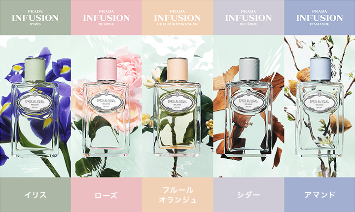 
PRADA INFUSION D'IRIS イリス
PRADA INFUSION DE ROSE ローズ
PRADA INFUSION DE FLEUR D'ORANGER フルールオランジュ
PRADA INFUSION DE CÈDRE シダー
PRADA INFUSION D'AMANDE アマンド
