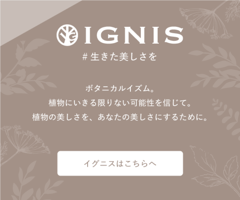 IGNIS #生きた美しさを ボタニカルイズム。植物にいきる限りない可能性を信じて。植物の美しさを、あなたの美しさにするために。イグニスはこちらへ