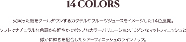 14COLORS 熱った頬をクールダウンするカクテルやフルーツジュースをイメージした14色展開。ソフトでナチュラルな色調から鮮やかでポップなカラーバリエーション、モダンなマットフィニッシュと微かに輝きを配合したシアーフィニッシュのラインナップ