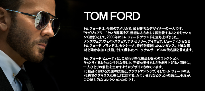 トム フォードは、今日のアメリカで、最も著名なデザイナーの一人です。
ラグジュアリーという言葉を21世紀にふさわしく再定義することをミッション(理念)として、2005年にトム フォード ブランドを立ち上げました。
メンズウェア、ウィメンズウェア、アクセサリー、アイウェア、ビューティからなるトム フォード ブランドは、セクシーさ、時代を超越したエレガンス、上質な素材と確かな加工技術。
そして優れたパーソナルサービスの代名詞と言えます。トム フォード ビューティは、こだわりの化粧品と香水のコレクション。
うっとりするような女性的な美しさ、完璧な男性らしさを創り上げると同時に、一人ひとりの個性を生かすようにデザインされています。
化粧品における先進の技術と、クラフトマンシップ、そしてトム フォードの現代的でグラマラスな美しさに対する、
たぐいまれなビジョンの融合...それが、この魅力的なコレクションなのです。