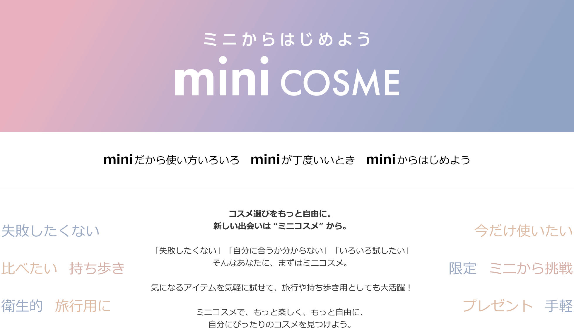 ミニからはじめよう mini COSME miniだから使い方いろいろ miniだから丁度いいとき miniからはじめよう コスメ選びをもっと自由に。新しい出会いは ”ミニコスメ” から。「失敗したくない」「自分に合うか分からない」「いろいろ試したい」そんなあなたに、まずはミニコスメ。気になるアイテムを気軽に試せて、旅行や持ち歩き用としても大活躍！ミニコスメで、もっと楽しく、もっと自由に、自分にぴったりのコスメを見つけよう。
